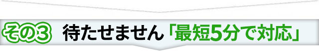 その3 待たせません「最短5分で対応」